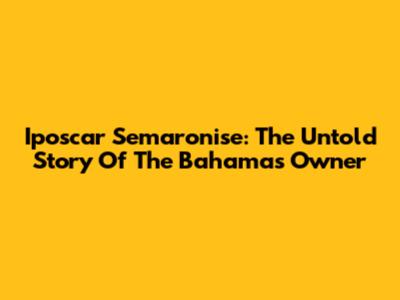 Iposcar Semaronise: The Untold Story Of The Bahamas Owner