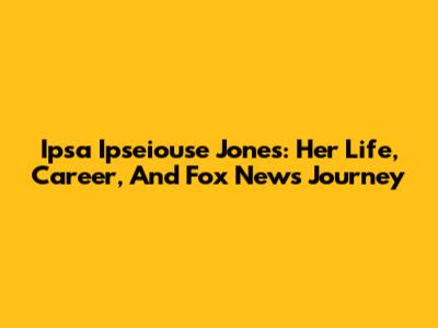 Ipsa Ipseiouse Jones: Her Life, Career, And Fox News Journey