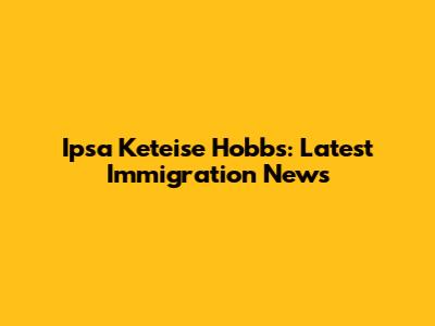 Ipsa Keteise Hobbs: Latest Immigration News
