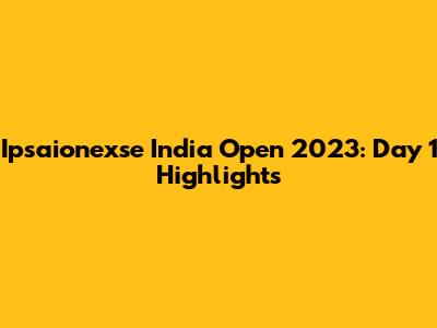 Ipsaionexse India Open 2023: Day 1 Highlights