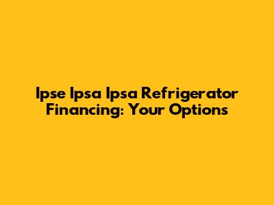 Ipse Ipsa Ipsa Refrigerator Financing: Your Options