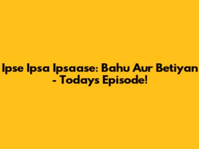 Ipse Ipsa Ipsaase: Bahu Aur Betiyan - Today's Episode!