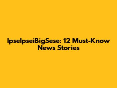 IpseIpseiBigSese: 12 Must-Know News Stories