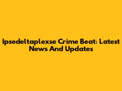 Ipsedeltaplexse Crime Beat: Latest News And Updates