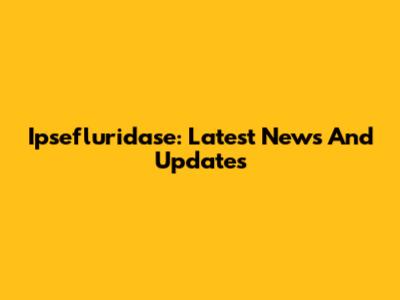 Ipsefluridase: Latest News And Updates