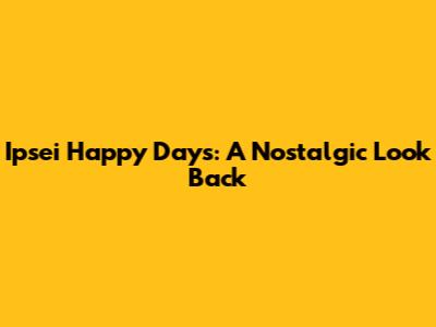 Ipsei Happy Days: A Nostalgic Look Back