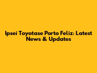 Ipsei Toyotase Porto Feliz: Latest News & Updates