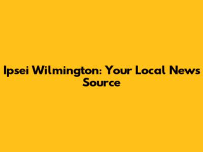 Ipsei Wilmington: Your Local News Source