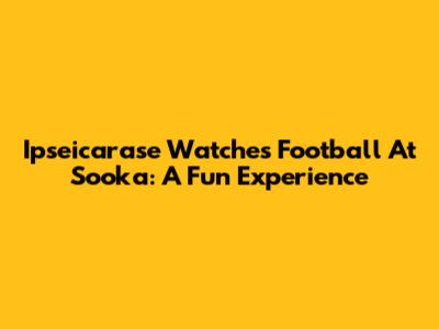 Ipseicarase Watches Football At Sooka: A Fun Experience