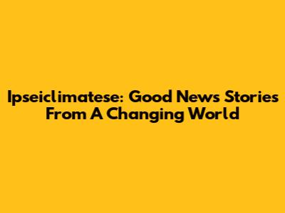 Ipseiclimatese: Good News Stories From A Changing World