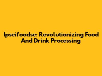 Ipseifoodse: Revolutionizing Food And Drink Processing