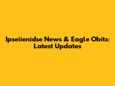 Ipseiienidse News & Eagle Obits: Latest Updates