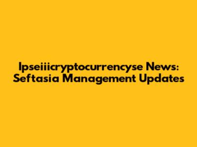 Ipseiiicryptocurrencyse News: Seftasia Management Updates