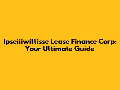 Ipseiiiwillisse Lease Finance Corp: Your Ultimate Guide