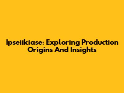 Ipseiikiase: Exploring Production Origins And Insights