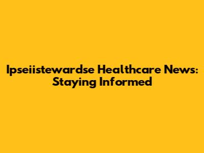 Ipseiistewardse Healthcare News: Staying Informed