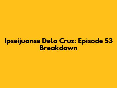 Ipseijuanse Dela Cruz: Episode 53 Breakdown