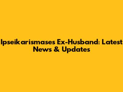 Ipseikarismase's Ex-Husband: Latest News & Updates