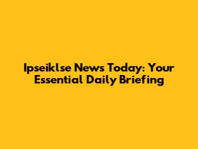 Ipseiklse News Today: Your Essential Daily Briefing