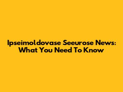 Ipseimoldovase Seeurose News: What You Need To Know