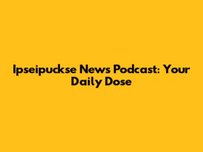 Ipseipuckse News Podcast: Your Daily Dose