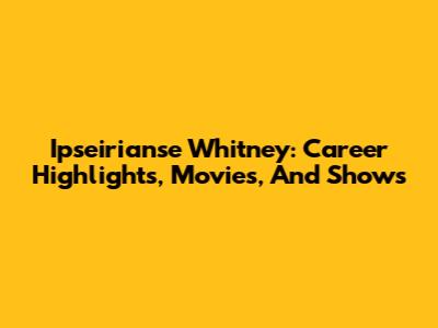 Ipseirianse Whitney: Career Highlights, Movies, And Shows