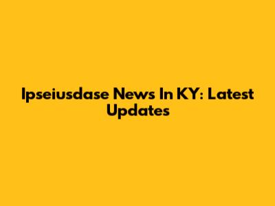 Ipseiusdase News In KY: Latest Updates