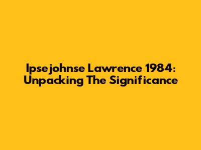 Ipsejohnse Lawrence 1984: Unpacking The Significance