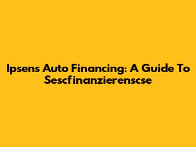 Ipsen's Auto Financing: A Guide To Sescfinanzierenscse