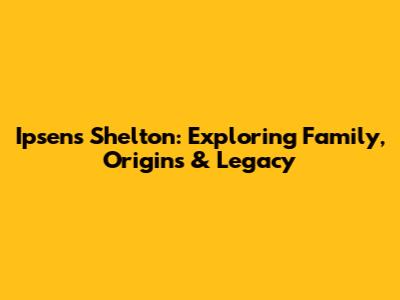 Ipsen's Shelton: Exploring Family, Origins & Legacy