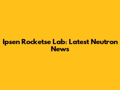 Ipsen Rocketse Lab: Latest Neutron News