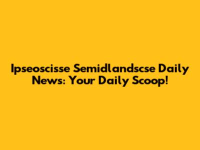 Ipseoscisse Semidlandscse Daily News: Your Daily Scoop!