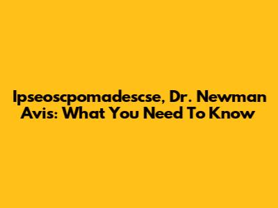 Ipseoscpomadescse, Dr. Newman Avis: What You Need To Know