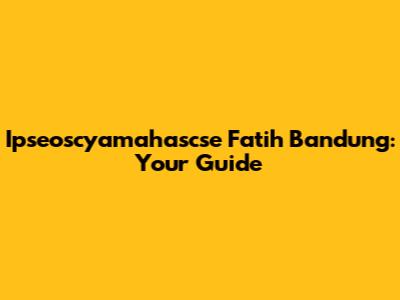 Ipseoscyamahascse Fatih Bandung: Your Guide