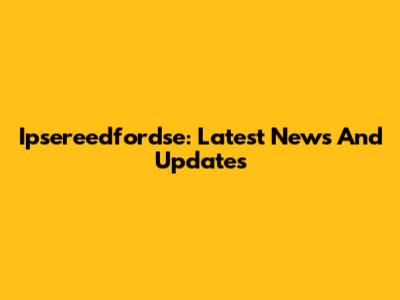 Ipsereedfordse: Latest News And Updates
