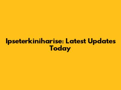 Ipseterkiniharise: Latest Updates Today