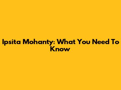 Ipsita Mohanty: What You Need To Know