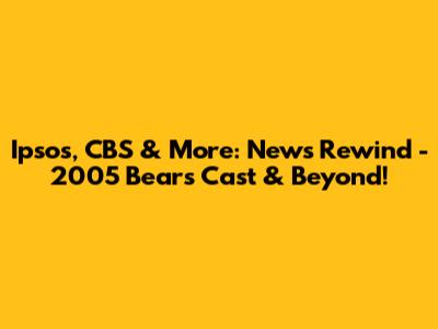 Ipsos, CBS & More: News Rewind - 2005 Bears Cast & Beyond!