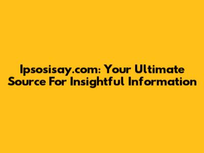 Ipsosisay.com: Your Ultimate Source For Insightful Information