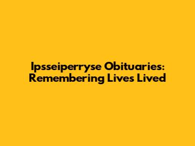 Ipsseiperryse Obituaries: Remembering Lives Lived