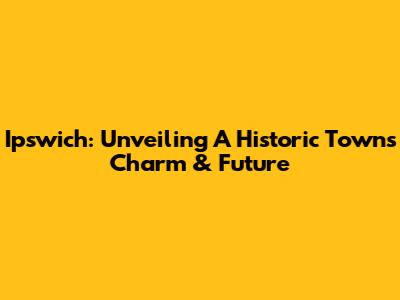 Ipswich: Unveiling A Historic Town's Charm & Future