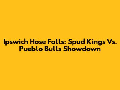 Ipswich Hose Falls: Spud Kings Vs. Pueblo Bulls Showdown