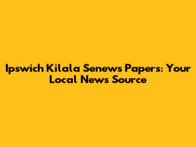 Ipswich Kilala Senews Papers: Your Local News Source