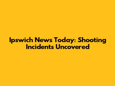 Ipswich News Today: Shooting Incidents Uncovered