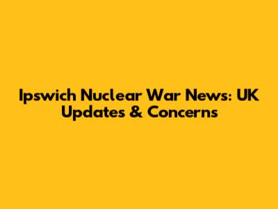 Ipswich Nuclear War News: UK Updates & Concerns