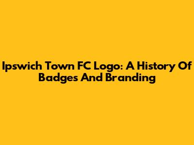 Ipswich Town FC Logo: A History Of Badges And Branding