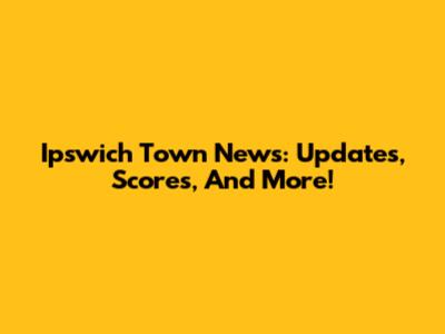 Ipswich Town News: Updates, Scores, And More!