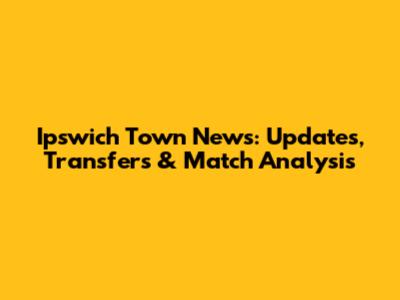 Ipswich Town News: Updates, Transfers & Match Analysis