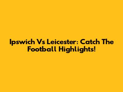 Ipswich Vs Leicester: Catch The Football Highlights!