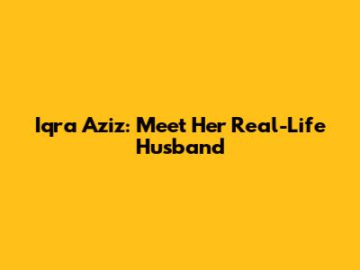 Iqra Aziz: Meet Her Real-Life Husband